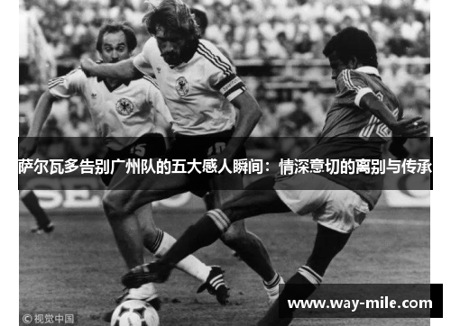 萨尔瓦多告别广州队的五大感人瞬间:情深意切的离别与传承 萨尔瓦多告别广州队的五大感人瞬间:情深意切的离别与传承