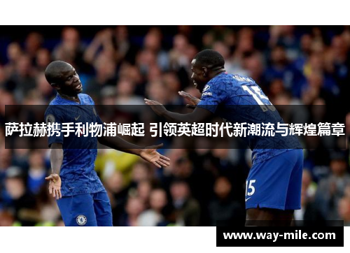 萨拉赫携手利物浦崛起 引领英超时代新潮流与辉煌篇章 萨拉赫携手利物浦崛起 引领英超时代新潮流与辉煌篇章