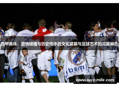 西甲赛场:激情碰撞与历史传承的文化盛宴与足球艺术的完美融合 西甲赛场:激情碰撞与历史传承的文化盛宴与足球艺术的完美融合