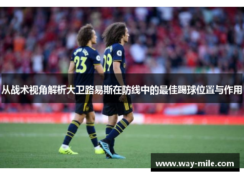 从战术视角解析大卫路易斯在防线中的最佳踢球位置与作用 从战术视角解析大卫路易斯在防线中的最佳踢球位置与作用