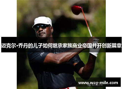 迈克尔·乔丹的儿子如何继承家族商业帝国并开创新篇章 迈克尔·乔丹的儿子如何继承家族商业帝国并开创新篇章